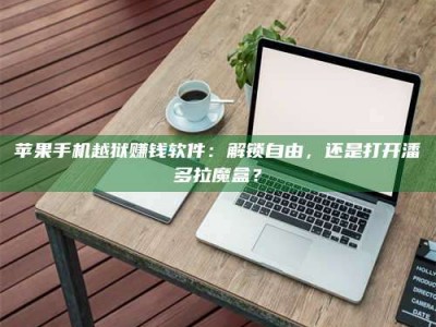 潮州苹果手机越狱赚钱软件：解锁自由，还是打开潘多拉魔盒？